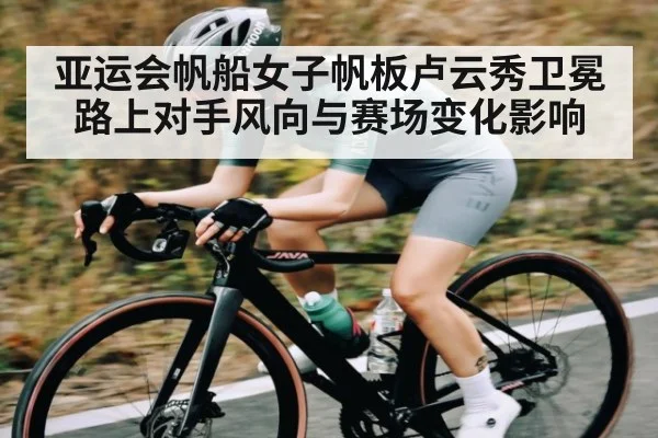 亚运会帆船女子帆板卢云秀卫冕路上对手风向与赛场变化影响